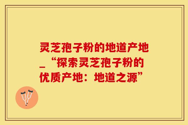 灵芝孢子粉的地道产地_“探索灵芝孢子粉的优质产地:地道之源” 灵芝孢子粉的地道产地_“探索灵芝孢子粉的优质产地:地道之源”