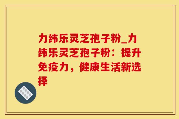 力纬乐灵芝孢子粉_力纬乐灵芝孢子粉：提升免疫力，健康生活新选择