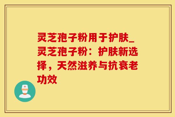灵芝孢子粉用于护肤_灵芝孢子粉：护肤新选择，天然滋养与抗衰老功效