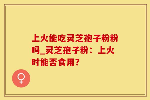 上火能吃灵芝孢子粉粉吗_灵芝孢子粉：上火时能否食用？