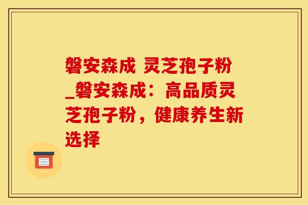 磐安森成 灵芝孢子粉_磐安森成：高品质灵芝孢子粉，健康养生新选择