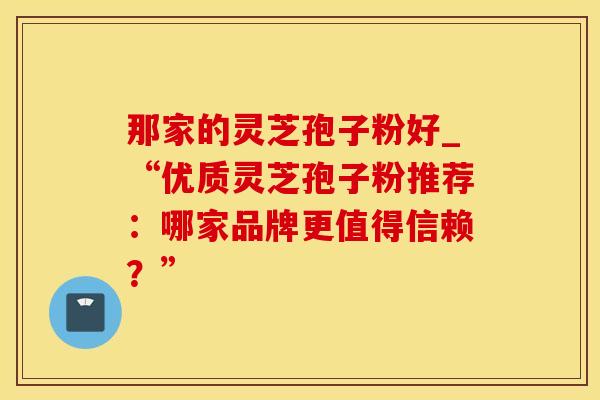 那家的灵芝孢子粉好_“优质灵芝孢子粉推荐:哪家品牌更值得信赖?” 那家的灵芝孢子粉好_“优质灵芝孢子粉推荐:哪家品牌更值得信赖?”