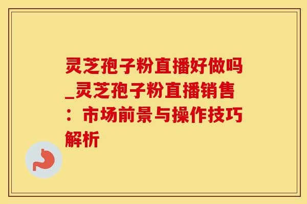 灵芝孢子粉直播好做吗_灵芝孢子粉直播销售：市场前景与操作技巧解析