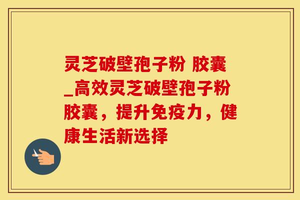 灵芝破壁孢子粉 胶囊_高效灵芝破壁孢子粉胶囊,提升免疫力,健康生活新选择 灵芝破壁孢子粉 胶囊_高效灵芝破壁孢子粉胶囊,提升免疫力,健康生活新选择