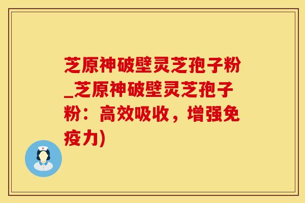芝原神破壁灵芝孢子粉_芝原神破壁灵芝孢子粉：高效吸收，增强免疫力)