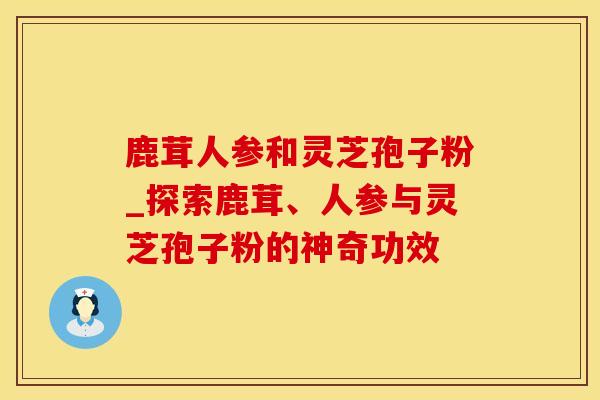 鹿茸人参和灵芝孢子粉_探索鹿茸、人参与灵芝孢子粉的神奇功效 鹿茸人参和灵芝孢子粉_探索鹿茸、人参与灵芝孢子粉的神奇功效