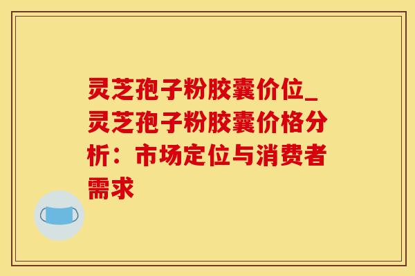 灵芝孢子粉胶囊价位_灵芝孢子粉胶囊价格分析：市场定位与消费者需求