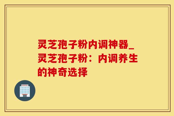 灵芝孢子粉内调神器_灵芝孢子粉：内调养生的神奇选择