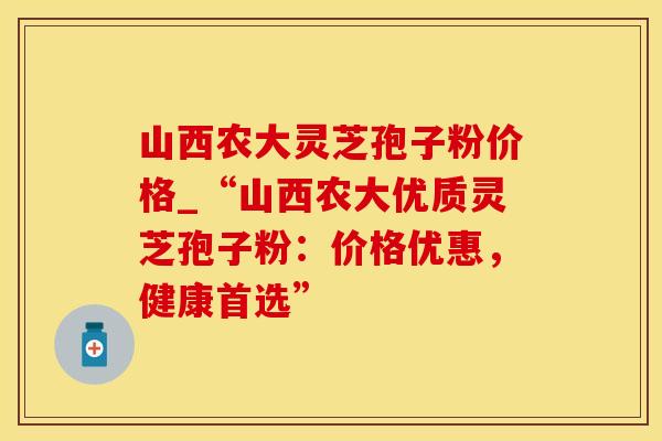 山西农大灵芝孢子粉价格_“山西农大优质灵芝孢子粉:价格优惠,健康首选” 山西农大灵芝孢子粉价格_“山西农大优质灵芝孢子粉:价格优惠,健康首选”