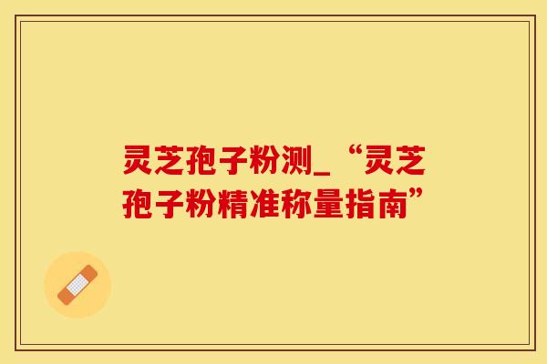 灵芝孢子粉测_“灵芝孢子粉精准称量指南”