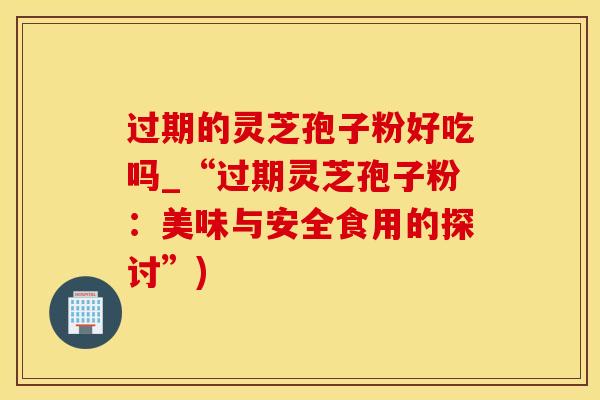 过期的灵芝孢子粉好吃吗_“过期灵芝孢子粉：美味与安全食用的探讨”)