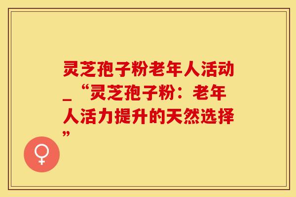 灵芝孢子粉老年人活动_“灵芝孢子粉：老年人活力提升的天然选择”