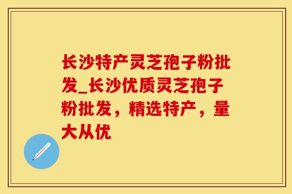 长沙特产灵芝孢子粉批发_长沙优质灵芝孢子粉批发，精选特产，量大从优