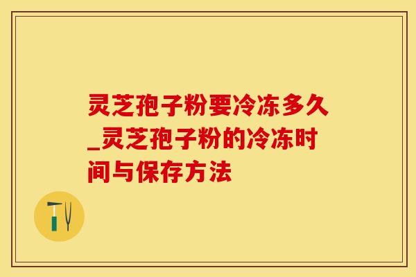 灵芝孢子粉要冷冻多久_灵芝孢子粉的冷冻时间与保存方法