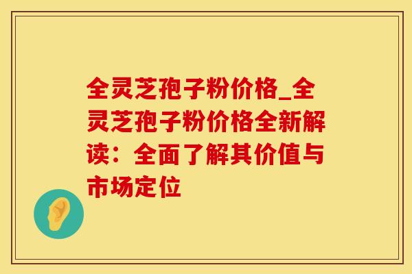 全灵芝孢子粉价格_全灵芝孢子粉价格全新解读:全面了解其价值与市场定位 全灵芝孢子粉价格_全灵芝孢子粉价格全新解读:全面了解其价值与市场定位