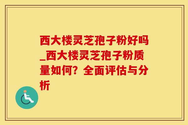 西大楼灵芝孢子粉好吗_西大楼灵芝孢子粉质量如何?全面评估与分析 西大楼灵芝孢子粉好吗_西大楼灵芝孢子粉质量如何?全面评估与分析