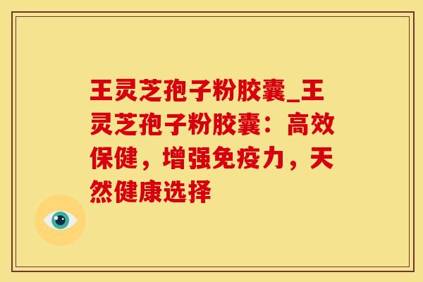 王灵芝孢子粉胶囊_王灵芝孢子粉胶囊：高效保健，增强免疫力，天然健康选择