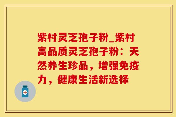 紫村灵芝孢子粉_紫村高品质灵芝孢子粉:天然养生珍品,增强免疫力,健康生活新选择 紫村灵芝孢子粉_紫村高品质灵芝孢子粉:天然养生珍品,增强免疫力,健康生活新选择
