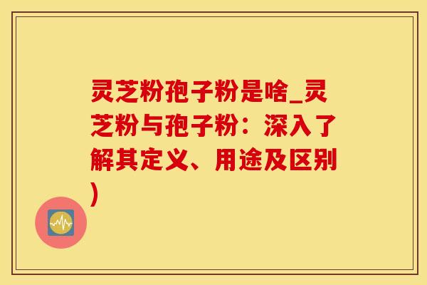 灵芝粉孢子粉是啥_灵芝粉与孢子粉：深入了解其定义、用途及区别)