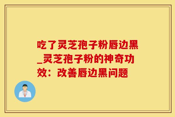 吃了灵芝孢子粉唇边黑_灵芝孢子粉的神奇功效：改善唇边黑问题
