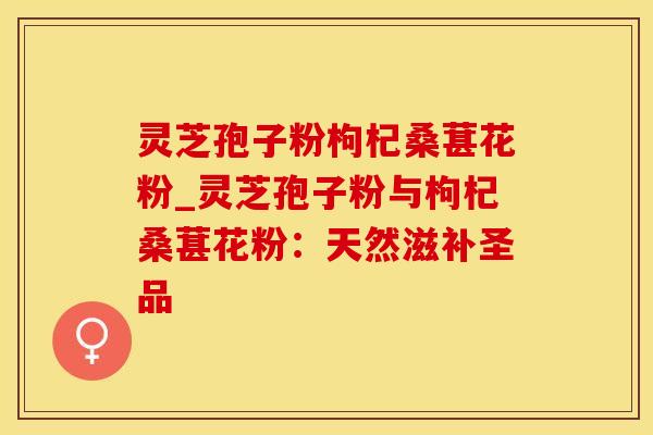 灵芝孢子粉枸杞桑葚花粉_灵芝孢子粉与枸杞桑葚花粉:天然滋补圣品 灵芝孢子粉枸杞桑葚花粉_灵芝孢子粉与枸杞桑葚花粉:天然滋补圣品