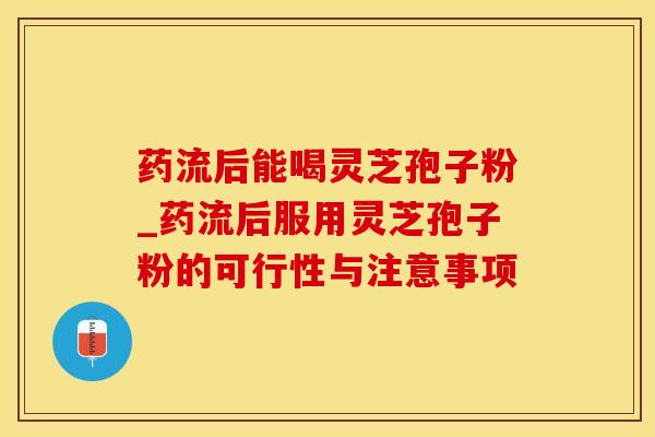 药流后能喝灵芝孢子粉_药流后服用灵芝孢子粉的可行性与注意事项