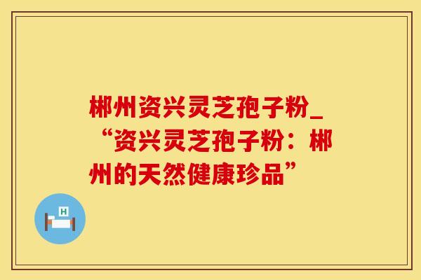 郴州资兴灵芝孢子粉_“资兴灵芝孢子粉：郴州的天然健康珍品”