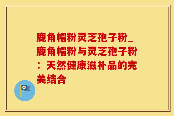 鹿角帽粉灵芝孢子粉_鹿角帽粉与灵芝孢子粉：天然健康滋补品的完美结合