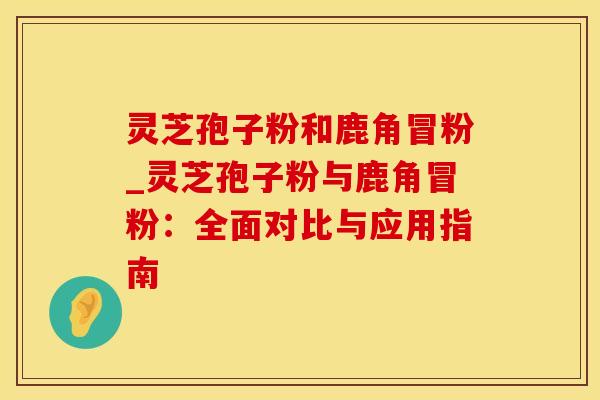 灵芝孢子粉和鹿角冒粉_灵芝孢子粉与鹿角冒粉：全面对比与应用指南