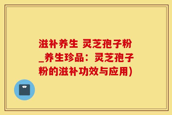 滋补养生 灵芝孢子粉_养生珍品：灵芝孢子粉的滋补功效与应用)