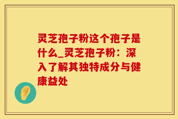 灵芝孢子粉这个孢子是什么_灵芝孢子粉：深入了解其独特成分与健康益处