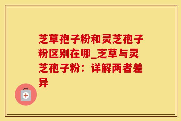 芝草孢子粉和灵芝孢子粉区别在哪_芝草与灵芝孢子粉：详解两者差异