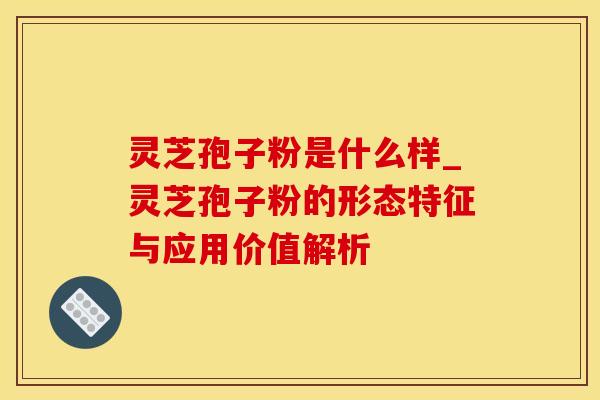 灵芝孢子粉是什么样_灵芝孢子粉的形态特征与应用价值解析