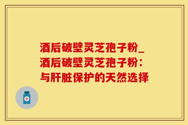 酒后破壁灵芝孢子粉_酒后破壁灵芝孢子粉：与肝脏保护的天然选择