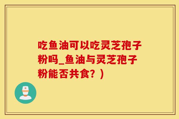 吃鱼油可以吃灵芝孢子粉吗_鱼油与灵芝孢子粉能否共食？)