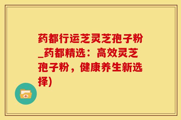 药都行运芝灵芝孢子粉_药都精选：高效灵芝孢子粉，健康养生新选择)