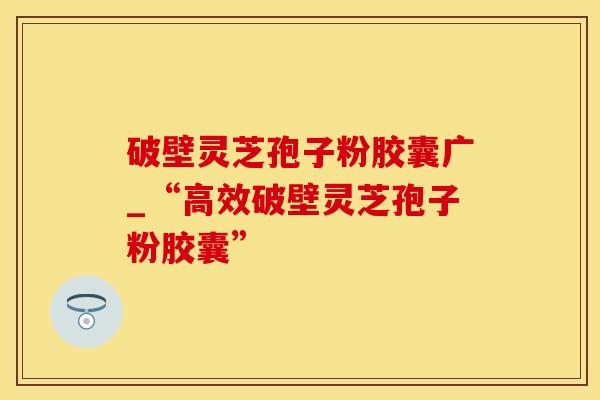 破壁灵芝孢子粉胶囊广_“高效破壁灵芝孢子粉胶囊”