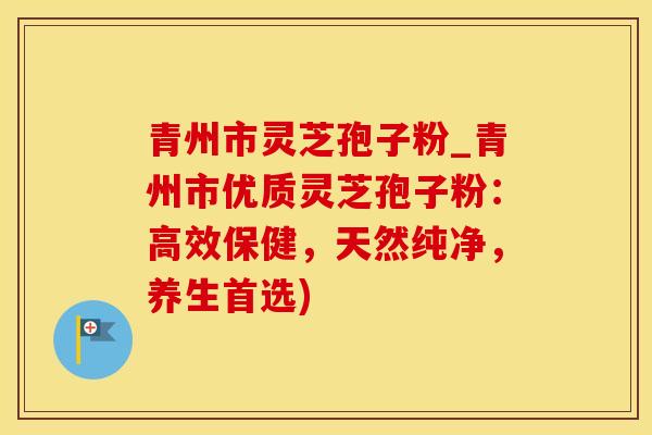 青州市灵芝孢子粉_青州市优质灵芝孢子粉：高效保健，天然纯净，养生首选)