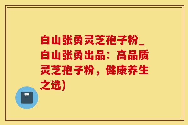 白山张勇灵芝孢子粉_白山张勇出品：高品质灵芝孢子粉，健康养生之选)
