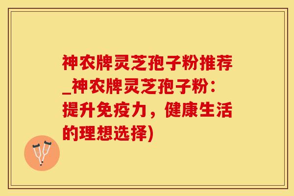 神农牌灵芝孢子粉推荐_神农牌灵芝孢子粉：提升免疫力，健康生活的理想选择)