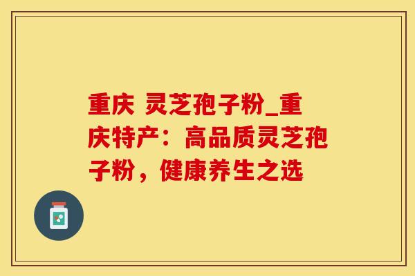 重庆 灵芝孢子粉_重庆特产：高品质灵芝孢子粉，健康养生之选