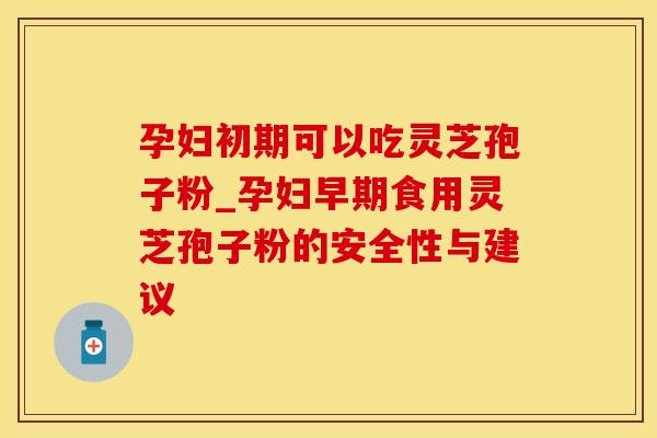 孕妇初期可以吃灵芝孢子粉_孕妇早期食用灵芝孢子粉的安全性与建议