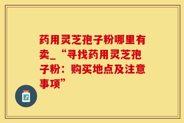 药用灵芝孢子粉哪里有卖_“寻找药用灵芝孢子粉：购买地点及注意事项”