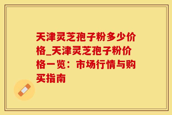 天津灵芝孢子粉多少价格_天津灵芝孢子粉价格一览：市场行情与购买指南