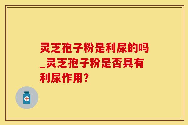 灵芝孢子粉是利尿的吗_灵芝孢子粉是否具有利尿作用？