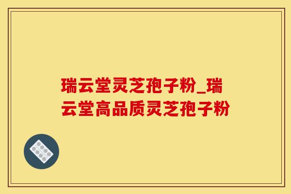 瑞云堂灵芝孢子粉_瑞云堂高品质灵芝孢子粉