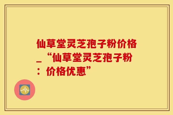 仙草堂灵芝孢子粉价格_“仙草堂灵芝孢子粉：价格优惠”