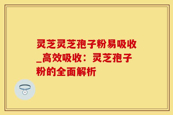 灵芝灵芝孢子粉易吸收_高效吸收：灵芝孢子粉的全面解析