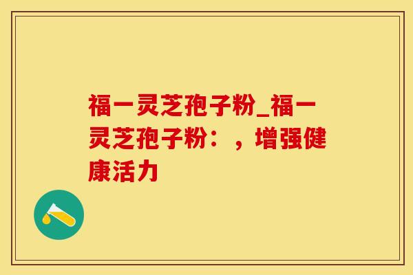 福一灵芝孢子粉_福一灵芝孢子粉：，增强健康活力