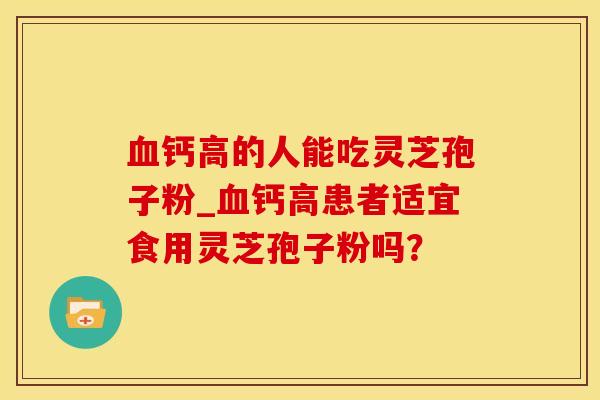 钙高的人能吃灵芝孢子粉_钙高患者适宜食用灵芝孢子粉吗? 钙高的人能吃灵芝孢子粉_钙高患者适宜食用灵芝孢子粉吗?